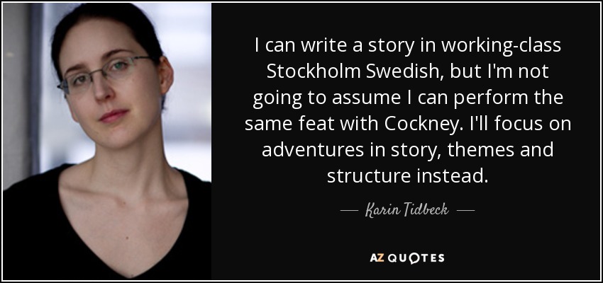 I can write a story in working-class Stockholm Swedish, but I'm not going to assume I can perform the same feat with Cockney. I'll focus on adventures in story, themes and structure instead. - Karin Tidbeck