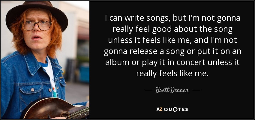 I can write songs, but I'm not gonna really feel good about the song unless it feels like me, and I'm not gonna release a song or put it on an album or play it in concert unless it really feels like me. - Brett Dennen