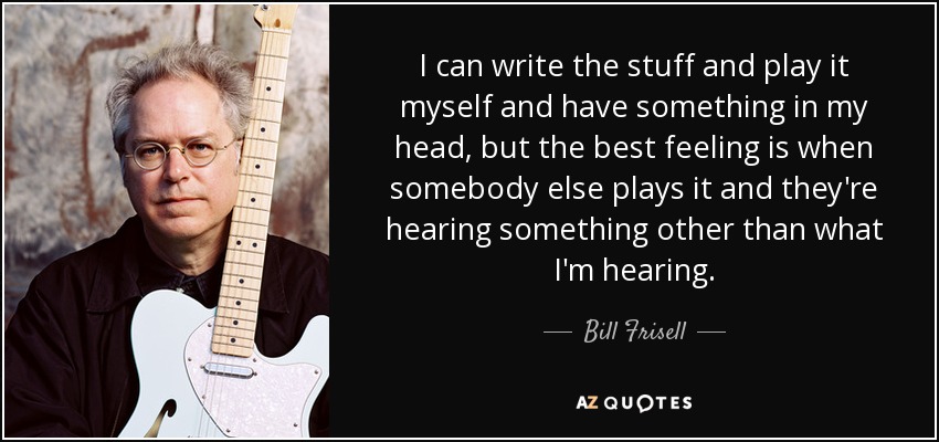 I can write the stuff and play it myself and have something in my head, but the best feeling is when somebody else plays it and they're hearing something other than what I'm hearing. - Bill Frisell