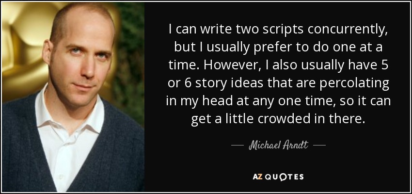 I can write two scripts concurrently, but I usually prefer to do one at a time. However, I also usually have 5 or 6 story ideas that are percolating in my head at any one time, so it can get a little crowded in there. - Michael Arndt