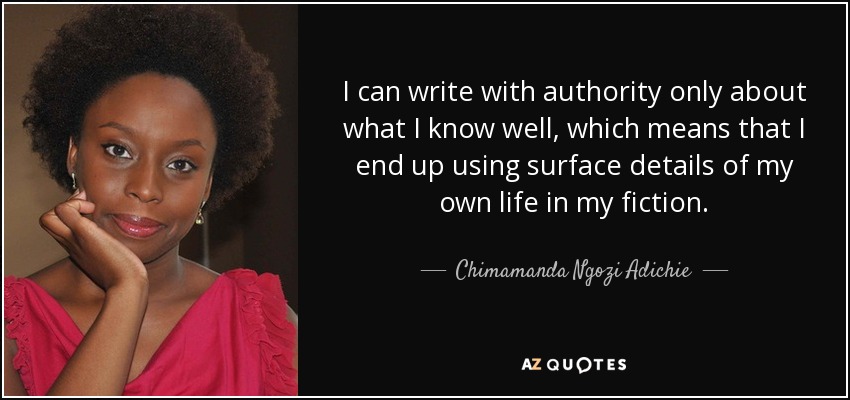 I can write with authority only about what I know well, which means that I end up using surface details of my own life in my fiction. - Chimamanda Ngozi Adichie