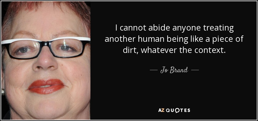I cannot abide anyone treating another human being like a piece of dirt, whatever the context. - Jo Brand