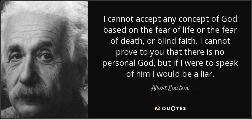 I cannot accept any concept of God based on the fear of life or the fear of death, or blind faith. I cannot prove to you that there is no personal God, but if I were to speak of him I would be a liar. - Albert Einstein
