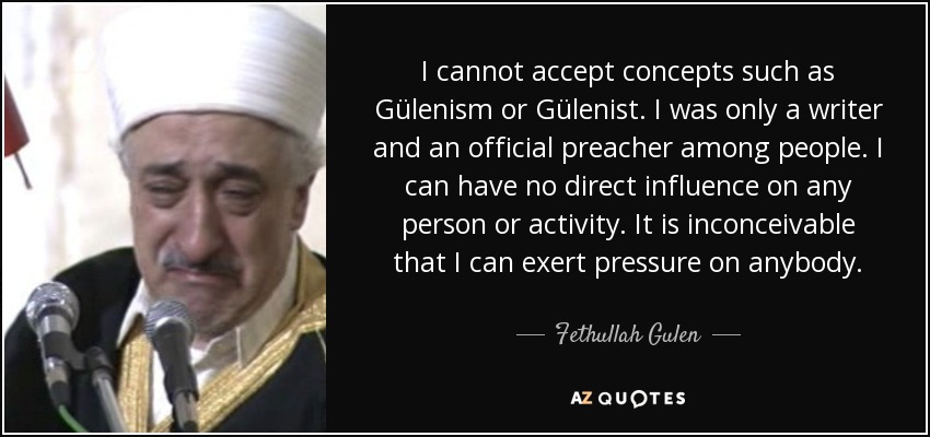 I cannot accept concepts such as Gülenism or Gülenist. I was only a writer and an official preacher among people. I can have no direct influence on any person or activity. It is inconceivable that I can exert pressure on anybody. - Fethullah Gulen