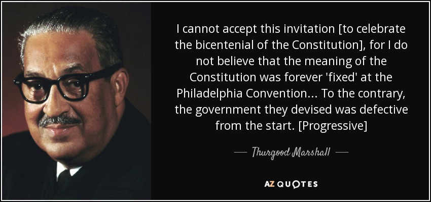 I cannot accept this invitation [to celebrate the bicentenial of the Constitution], for I do not believe that the meaning of the Constitution was forever 'fixed' at the Philadelphia Convention... To the contrary, the government they devised was defective from the start. [Progressive] - Thurgood Marshall