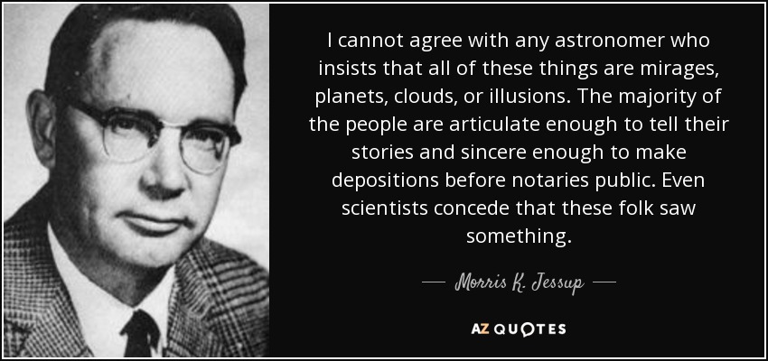 I cannot agree with any astronomer who insists that all of these things are mirages, planets, clouds, or illusions. The majority of the people are articulate enough to tell their stories and sincere enough to make depositions before notaries public. Even scientists concede that these folk saw something. - Morris K. Jessup