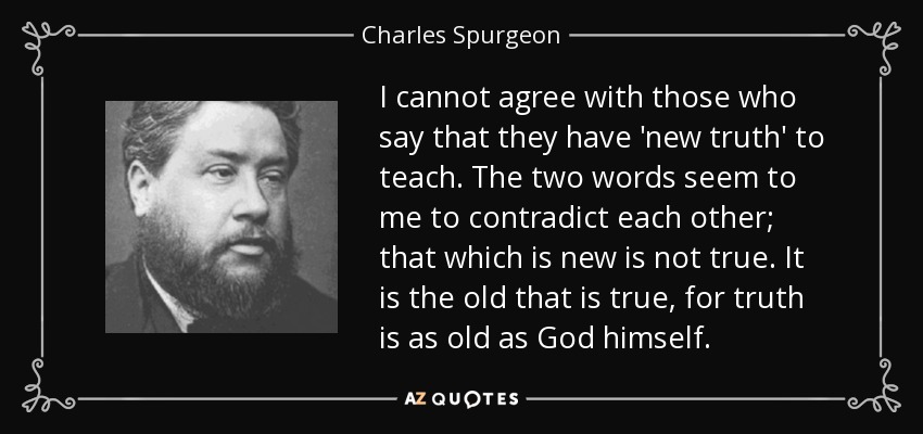 I cannot agree with those who say that they have 'new truth' to teach. The two words seem to me to contradict each other; that which is new is not true. It is the old that is true, for truth is as old as God himself. - Charles Spurgeon