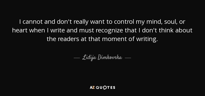 I cannot and don't really want to control my mind, soul, or heart when I write and must recognize that I don't think about the readers at that moment of writing. - Lidija Dimkovska