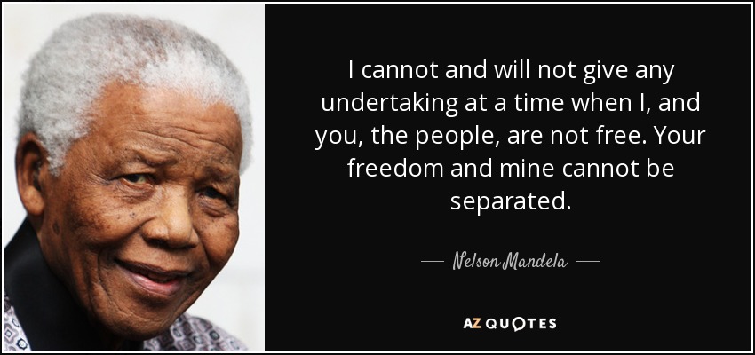 I cannot and will not give any undertaking at a time when I, and you, the people, are not free. Your freedom and mine cannot be separated. - Nelson Mandela