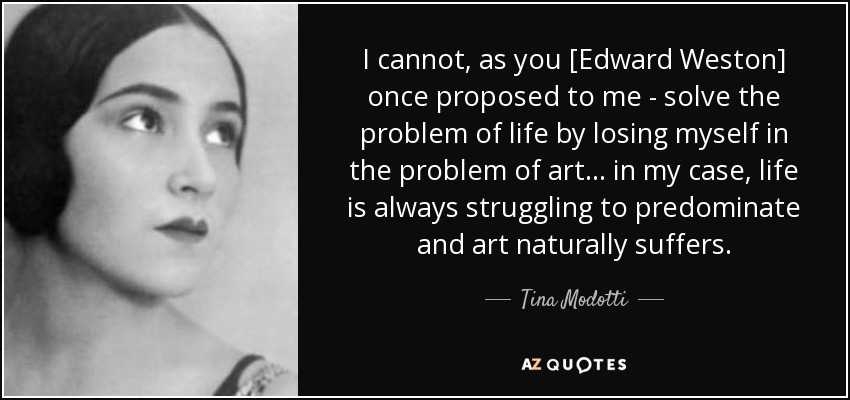 I cannot, as you [Edward Weston] once proposed to me - solve the problem of life by losing myself in the problem of art ... in my case, life is always struggling to predominate and art naturally suffers. - Tina Modotti