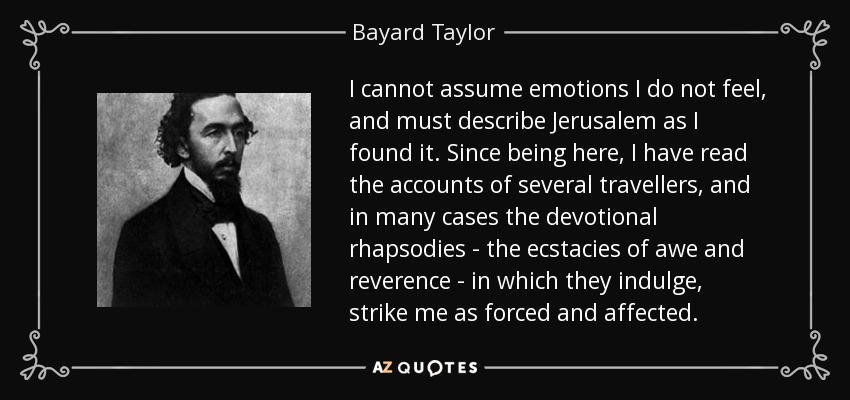 I cannot assume emotions I do not feel, and must describe Jerusalem as I found it. Since being here, I have read the accounts of several travellers, and in many cases the devotional rhapsodies - the ecstacies of awe and reverence - in which they indulge, strike me as forced and affected. - Bayard Taylor