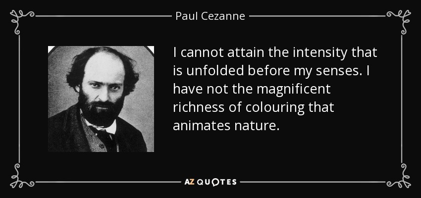 I cannot attain the intensity that is unfolded before my senses. I have not the magnificent richness of colouring that animates nature. - Paul Cezanne