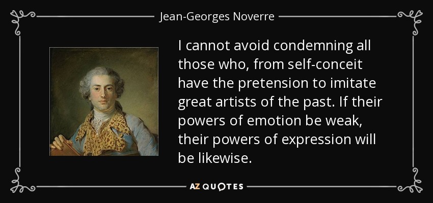 I cannot avoid condemning all those who, from self-conceit have the pretension to imitate great artists of the past. If their powers of emotion be weak, their powers of expression will be likewise. - Jean-Georges Noverre