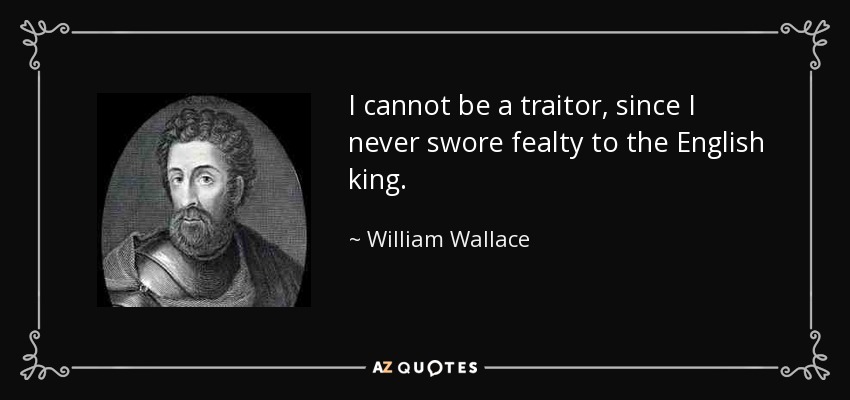 I cannot be a traitor, since I never swore fealty to the English king. - William Wallace