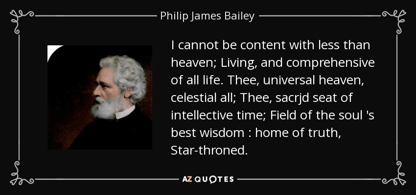 I cannot be content with less than heaven; Living, and comprehensive of all life. Thee, universal heaven, celestial all; Thee, sacrjd seat of intellective time; Field of the soul 's best wisdom : home of truth , Star-throned. - Philip James Bailey