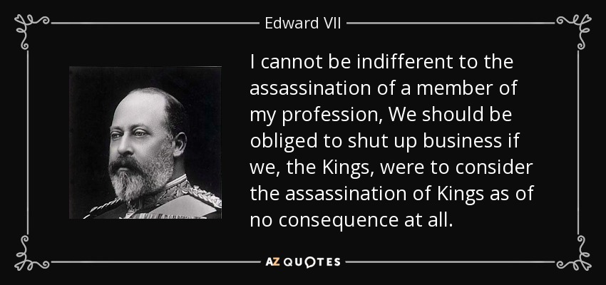 I cannot be indifferent to the assassination of a member of my profession, We should be obliged to shut up business if we, the Kings, were to consider the assassination of Kings as of no consequence at all. - Edward VII
