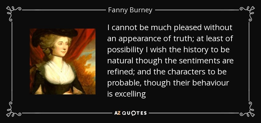 I cannot be much pleased without an appearance of truth; at least of possibility I wish the history to be natural though the sentiments are refined; and the characters to be probable, though their behaviour is excelling - Fanny Burney