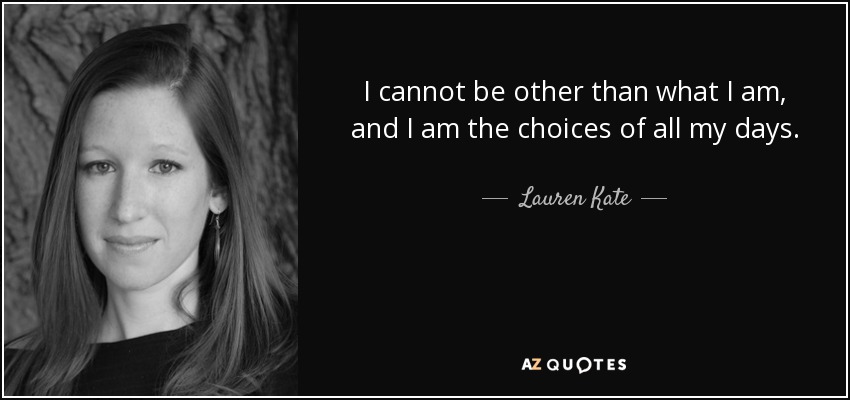 I cannot be other than what I am, and I am the choices of all my days. - Lauren Kate