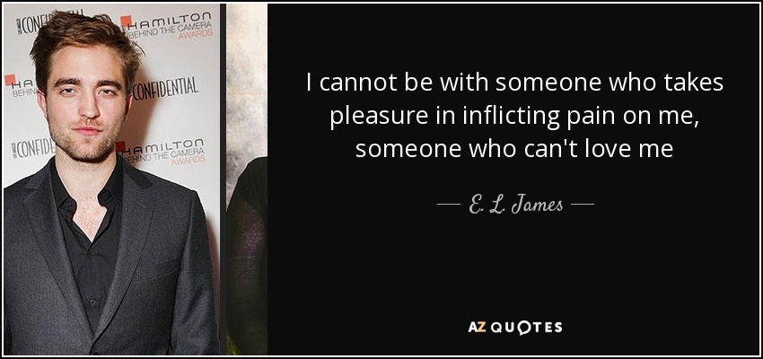 I cannot be with someone who takes pleasure in inflicting pain on me, someone who can't love me - E. L. James