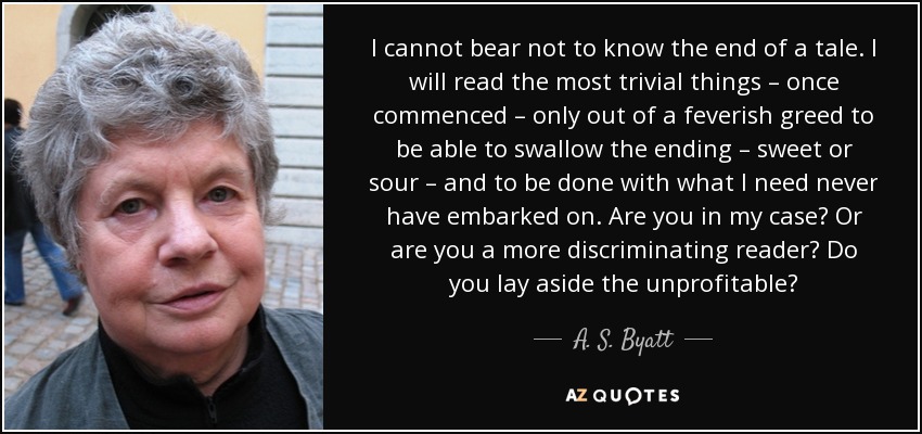 I cannot bear not to know the end of a tale. I will read the most trivial things – once commenced – only out of a feverish greed to be able to swallow the ending – sweet or sour – and to be done with what I need never have embarked on. Are you in my case? Or are you a more discriminating reader? Do you lay aside the unprofitable? - A. S. Byatt