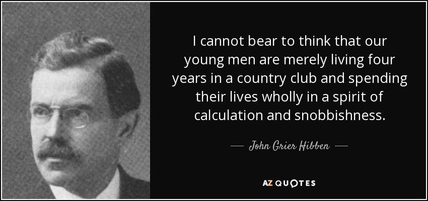 I cannot bear to think that our young men are merely living four years in a country club and spending their lives wholly in a spirit of calculation and snobbishness. - John Grier Hibben