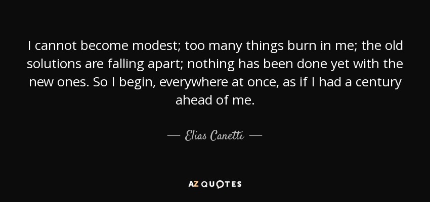 I cannot become modest; too many things burn in me; the old solutions are falling apart; nothing has been done yet with the new ones. So I begin, everywhere at once, as if I had a century ahead of me. - Elias Canetti