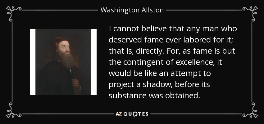 I cannot believe that any man who deserved fame ever labored for it; that is, directly. For, as fame is but the contingent of excellence, it would be like an attempt to project a shadow, before its substance was obtained. - Washington Allston