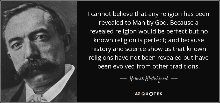 I cannot believe that any religion has been revealed to Man by God. Because a revealed religion would be perfect but no known religion is perfect; and because history and science show us that known religions have not been revealed but have been evolved from other traditions. - Robert Blatchford