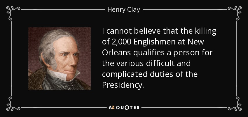I cannot believe that the killing of 2,000 Englishmen at New Orleans qualifies a person for the various difficult and complicated duties of the Presidency. - Henry Clay