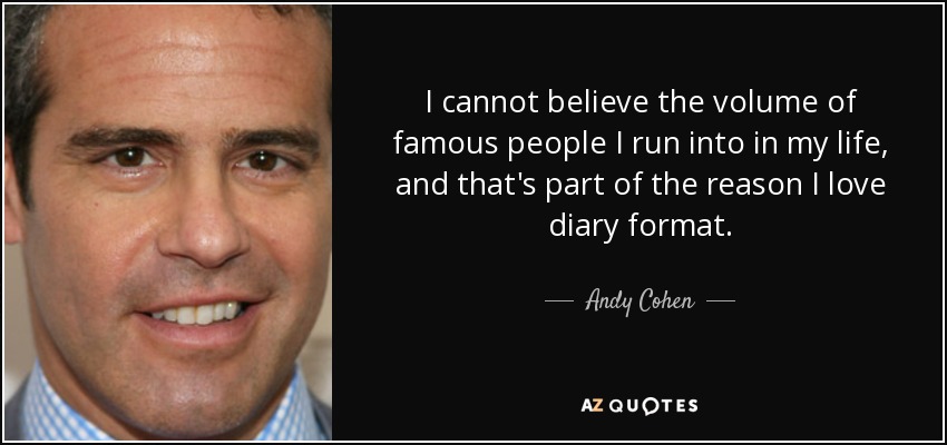 I cannot believe the volume of famous people I run into in my life, and that's part of the reason I love diary format. - Andy Cohen