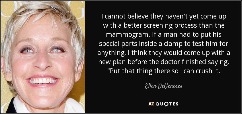 I cannot believe they haven't yet come up with a better screening process than the mammogram. If a man had to put his special parts inside a clamp to test him for anything, I think they would come up with a new plan before the doctor finished saying, 