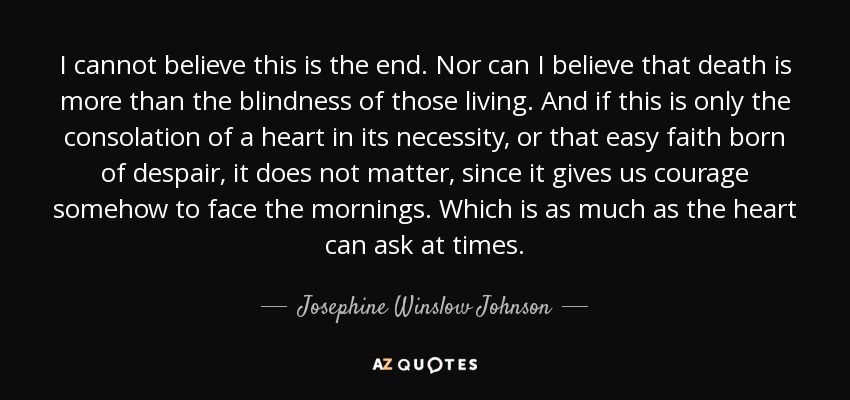 I cannot believe this is the end. Nor can I believe that death is more than the blindness of those living. And if this is only the consolation of a heart in its necessity, or that easy faith born of despair, it does not matter, since it gives us courage somehow to face the mornings. Which is as much as the heart can ask at times. - Josephine Winslow Johnson