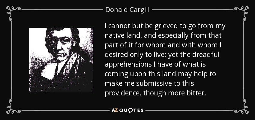 I cannot but be grieved to go from my native land, and especially from that part of it for whom and with whom I desired only to live; yet the dreadful apprehensions I have of what is coming upon this land may help to make me submissive to this providence, though more bitter. - Donald Cargill