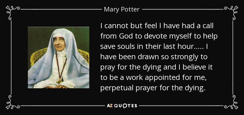 I cannot but feel I have had a call from God to devote myself to help save souls in their last hour..... I have been drawn so strongly to pray for the dying and I believe it to be a work appointed for me, perpetual prayer for the dying. - Mary Potter