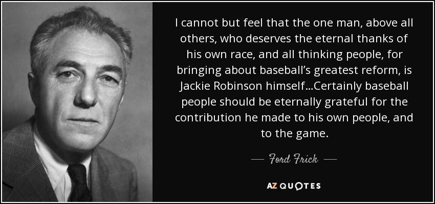 I cannot but feel that the one man, above all others, who deserves the eternal thanks of his own race, and all thinking people, for bringing about baseball’s greatest reform, is Jackie Robinson himself…Certainly baseball people should be eternally grateful for the contribution he made to his own people, and to the game. - Ford Frick