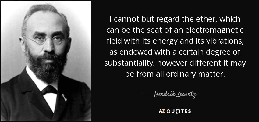 I cannot but regard the ether, which can be the seat of an electromagnetic field with its energy and its vibrations, as endowed with a certain degree of substantiality, however different it may be from all ordinary matter. - Hendrik Lorentz