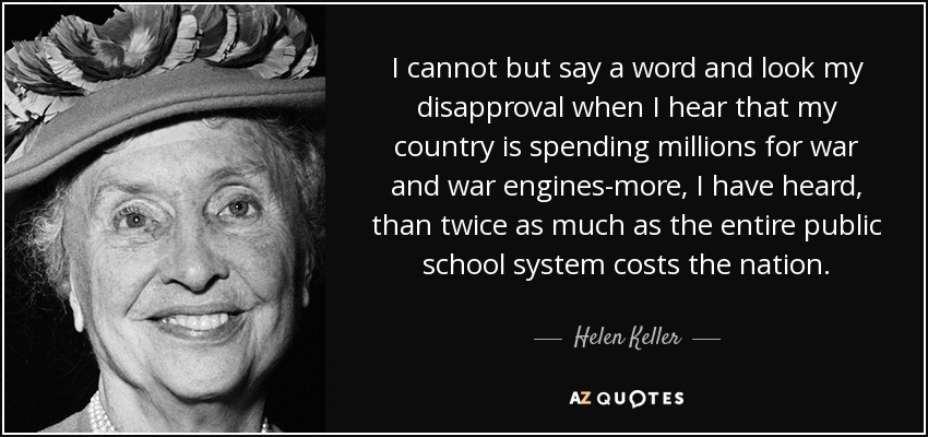 I cannot but say a word and look my disapproval when I hear that my country is spending millions for war and war engines-more, I have heard, than twice as much as the entire public school system costs the nation. - Helen Keller