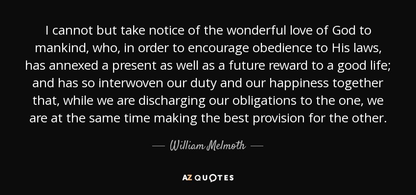 I cannot but take notice of the wonderful love of God to mankind, who, in order to encourage obedience to His laws, has annexed a present as well as a future reward to a good life; and has so interwoven our duty and our happiness together that, while we are discharging our obligations to the one, we are at the same time making the best provision for the other. - William Melmoth