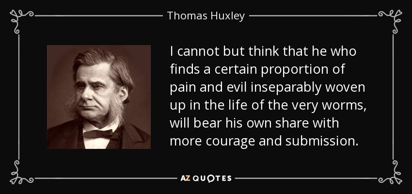 I cannot but think that he who finds a certain proportion of pain and evil inseparably woven up in the life of the very worms, will bear his own share with more courage and submission. - Thomas Huxley