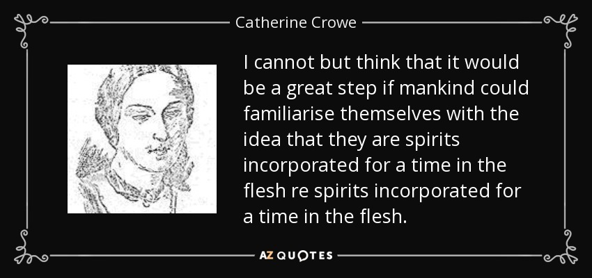 I cannot but think that it would be a great step if mankind could familiarise themselves with the idea that they are spirits incorporated for a time in the flesh re spirits incorporated for a time in the flesh. - Catherine Crowe