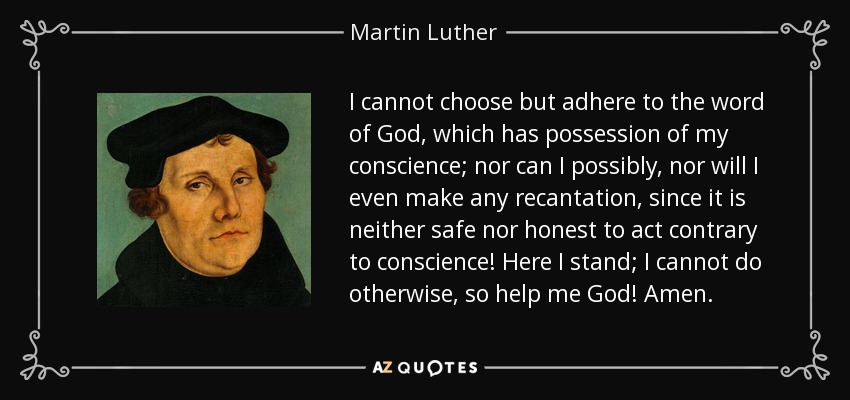 I cannot choose but adhere to the word of God, which has possession of my conscience; nor can I possibly, nor will I even make any recantation, since it is neither safe nor honest to act contrary to conscience! Here I stand; I cannot do otherwise, so help me God! Amen. - Martin Luther