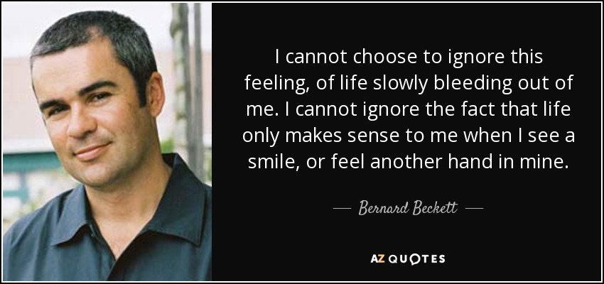I cannot choose to ignore this feeling, of life slowly bleeding out of me. I cannot ignore the fact that life only makes sense to me when I see a smile, or feel another hand in mine. - Bernard Beckett