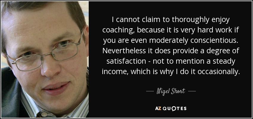 I cannot claim to thoroughly enjoy coaching, because it is very hard work if you are even moderately conscientious. Nevertheless it does provide a degree of satisfaction - not to mention a steady income, which is why I do it occasionally. - Nigel Short