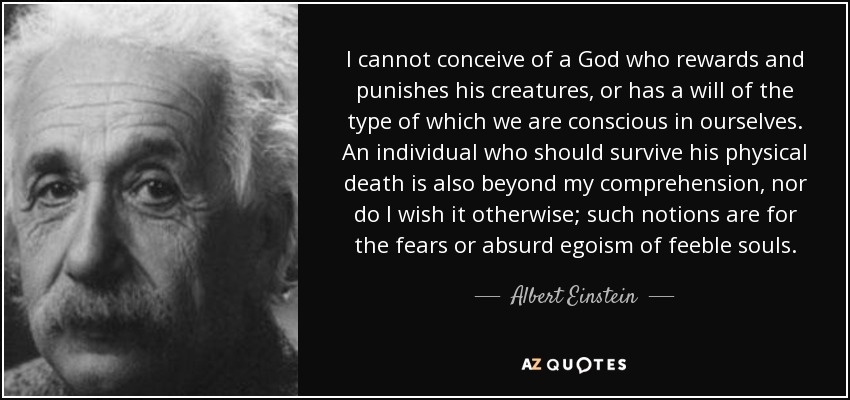 I cannot conceive of a God who rewards and punishes his creatures, or has a will of the type of which we are conscious in ourselves. An individual who should survive his physical death is also beyond my comprehension, nor do I wish it otherwise; such notions are for the fears or absurd egoism of feeble souls. - Albert Einstein