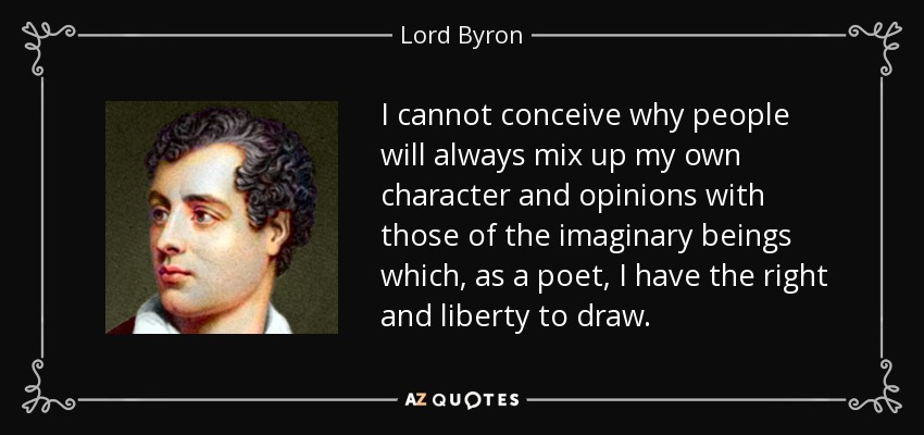 I cannot conceive why people will always mix up my own character and opinions with those of the imaginary beings which, as a poet, I have the right and liberty to draw. - Lord Byron