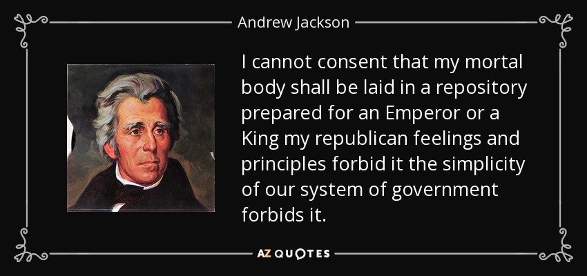 I cannot consent that my mortal body shall be laid in a repository prepared for an Emperor or a King my republican feelings and principles forbid it the simplicity of our system of government forbids it. - Andrew Jackson