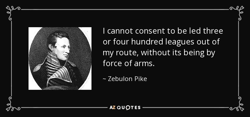 I cannot consent to be led three or four hundred leagues out of my route, without its being by force of arms. - Zebulon Pike