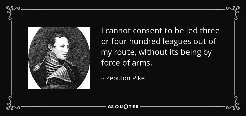 I cannot consent to be led three or four hundred leagues out of my route, without its being by force of arms. - Zebulon Pike