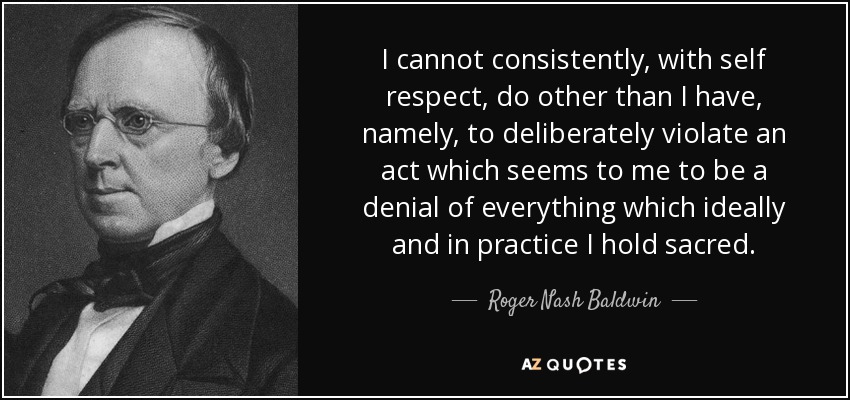 I cannot consistently, with self respect, do other than I have, namely, to deliberately violate an act which seems to me to be a denial of everything which ideally and in practice I hold sacred. - Roger Nash Baldwin