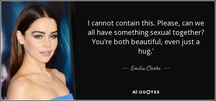 I cannot contain this. Please, can we all have something sexual together? You're both beautiful, even just a hug.' - Emilia Clarke